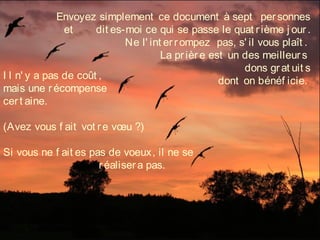 Envoyez simplement ce document à sept   personnes
et dit es-moi ce qui se passe le quat rième j our.
Ne l' int errompez  pas, s' il vous plaît .
La prière est un des meilleurs
dons grat uit s
dont on bénéf icie.I l n' y a pas de coût ,
mais une récompense
cert aine. 
(Avez vous f ait vot re vœu ?)
Si vous ne f ait es pas de voeux, il ne se
réalisera pas.
 