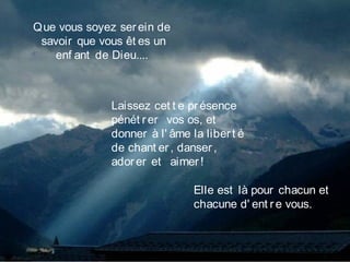 Que vous soyez serein de 
savoir que vous êt es un
enf ant de Dieu....
Laissez cet t e présence
pénét rer  vos os, et
donner à l' âme la libert é
de chant er, danser,
adorer et   aimer!
Elle est là pour chacun et
chacune d' ent re vous.
 