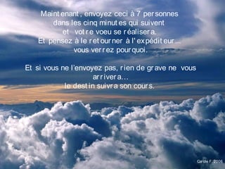 Maint enant , envoyez ceci à 7 personnes
dans les cinq minut es qui suivent
et   vot re voeu se réalisera.
Et pensez à le ret ourner à l' expédit eur...
vous verrez pourquoi.
Et si vous ne l’envoyez pas, rien de grave ne vous
arrivera…
le dest in suivra son cours.
Carole F. 2006
 
