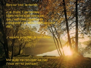 Bonj our t out le monde,
J ' ai choisi 7 personnes
(dans ma list e de cont act s)
que j ' est imais capables de
comprendre et RÉALI SER ce pet it
déf i.
Merci de me renvoyer ce mail
(Vous verrez pourquoi).
J ' espère avoir f ait le bon choix.
 