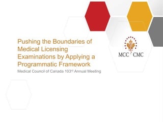 |||
Medical Council of Canada 103rd Annual Meeting
Pushing the Boundaries of
Medical Licensing
Examinations by Applying a
Programmatic Framework
 