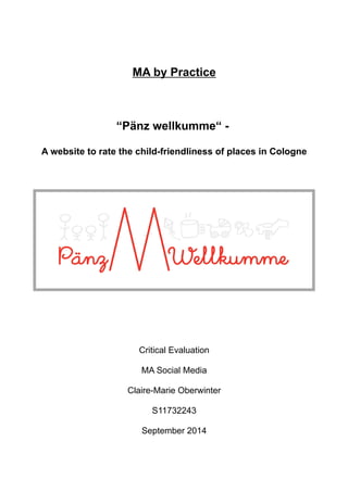 MA by Practice 
“Pänz wellkumme“ - 
A website to rate the child-friendliness of places in Cologne 
Critical Evaluation 
MA Social Media 
Claire-Marie Oberwinter 
S11732243 
September 2014 
 