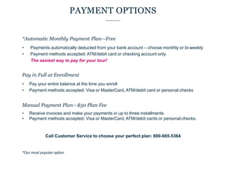 PAYMENT OPTIONS
*Automatic Monthly Payment Plan—Free
• Payments automatically deducted from your bank account – choose monthly or bi-weekly
• Payment methods accepted: ATM/debit card or checking account only.
The easiest way to pay for your tour!
Pay in Full at Enrollment
• Pay your entire balance at the time you enroll
• Payment methods accepted: Visa or MasterCard, ATM/debit card or personal checks
Manual Payment Plan—$50 Plan Fee
• Receive invoices and make your payments in up to three installments
• Payment methods accepted: Visa or MasterCard, ATM/debit cards or personal checks.
Call Customer Service to choose your perfect plan: 800-665-5364
*Our most popular option
 