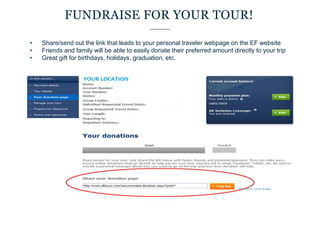 • Share/send out the link that leads to your personal traveler webpage on the EF website
• Friends and family will be able to easily donate their preferred amount directly to your trip
• Great gift for birthdays, holidays, graduation, etc.
FUNDRAISE FOR YOUR TOUR!
 