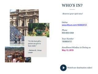 WHO’S IN?
Online
www.eftours.com/1808605TZ
Phone
800-665-5364
Tour Number
1808605TZ
Enrollment Window is Closing on
May 13, 2016
Reserve your spot now!
“It’s the best gift a
parent can give to
their child.”
—Barbara B., Group
Leader
Watch our destination video!
 