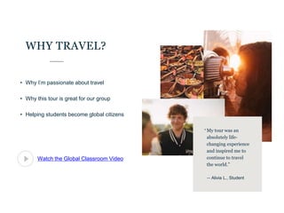 • Why I’m passionate about travel
• Why this tour is great for our group
• Helping students become global citizens
WHY TRAVEL?
Watch the Global Classroom Video
My tour was an
absolutely life-
changing experience
and inspired me to
continue to travel
the world.”
— Alivia L., Student
“
 