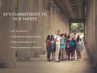 • 24/7 Tour Director
• Local presence throughout Europe
• Plenty of supervision on tour
• 24-Hour emergency on-call service
EF’S COMMITMENT TO
OUR SAFETY
 