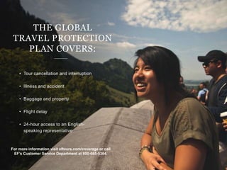 • Tour cancellation and interruption
• Illness and accident
• Baggage and property
• Flight delay
• 24-hour access to an English-
speaking representative
THE GLOBAL
TRAVEL PROTECTION
PLAN COVERS:
For more information visit eftours.com/coverage or call
EF’s Customer Service Department at 800-665-5364.
 