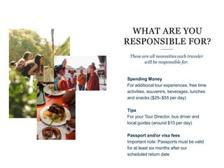 Spending Money
For additional tour experiences, free time
activities, souvenirs, beverages, lunches
and snacks ($25–$55 per day)
Tips
For your Tour Director, bus driver and
local guides (around $10 per day)
Passport and/or visa fees
Important note: Passports must be valid
for at least six months after our
scheduled return date
WHAT ARE YOU
RESPONSIBLE FOR?
These are all necessities each traveler
will be responsible for.
“
 