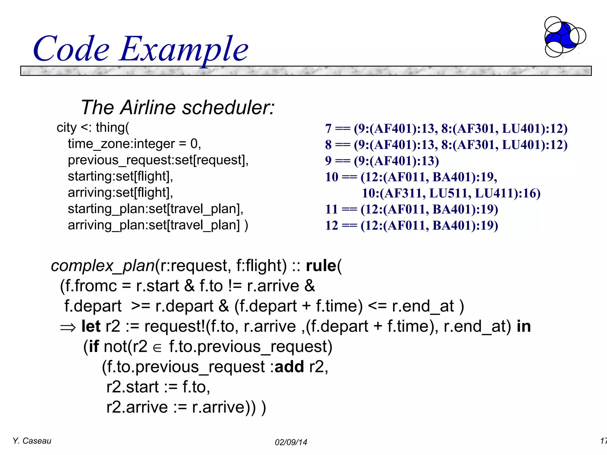 Code Example
The Airline scheduler:
city <: thing(
time_zone:integer = 0,
previous_request:set[request],
starting:set[flight],
arriving:set[flight],
starting_plan:set[travel_plan],
arriving_plan:set[travel_plan] )

7 == (9:(AF401):13, 8:(AF301, LU401):12)
8 == (9:(AF401):13, 8:(AF301, LU401):12)
9 == (9:(AF401):13)
10 == (12:(AF011, BA401):19,
10:(AF311, LU511, LU411):16)
11 == (12:(AF011, BA401):19)
12 == (12:(AF011, BA401):19)

complex_plan(r:request, f:flight) :: rule(
(f.fromc = r.start & f.to != r.arrive &
f.depart >= r.depart & (f.depart + f.time) <= r.end_at )
⇒ let r2 := request!(f.to, r.arrive ,(f.depart + f.time), r.end_at) in
(if not(r2 ∈ f.to.previous_request)
(f.to.previous_request :add r2,
r2.start := f.to,
r2.arrive := r.arrive)) )
Y. Caseau

02/09/14

17

 