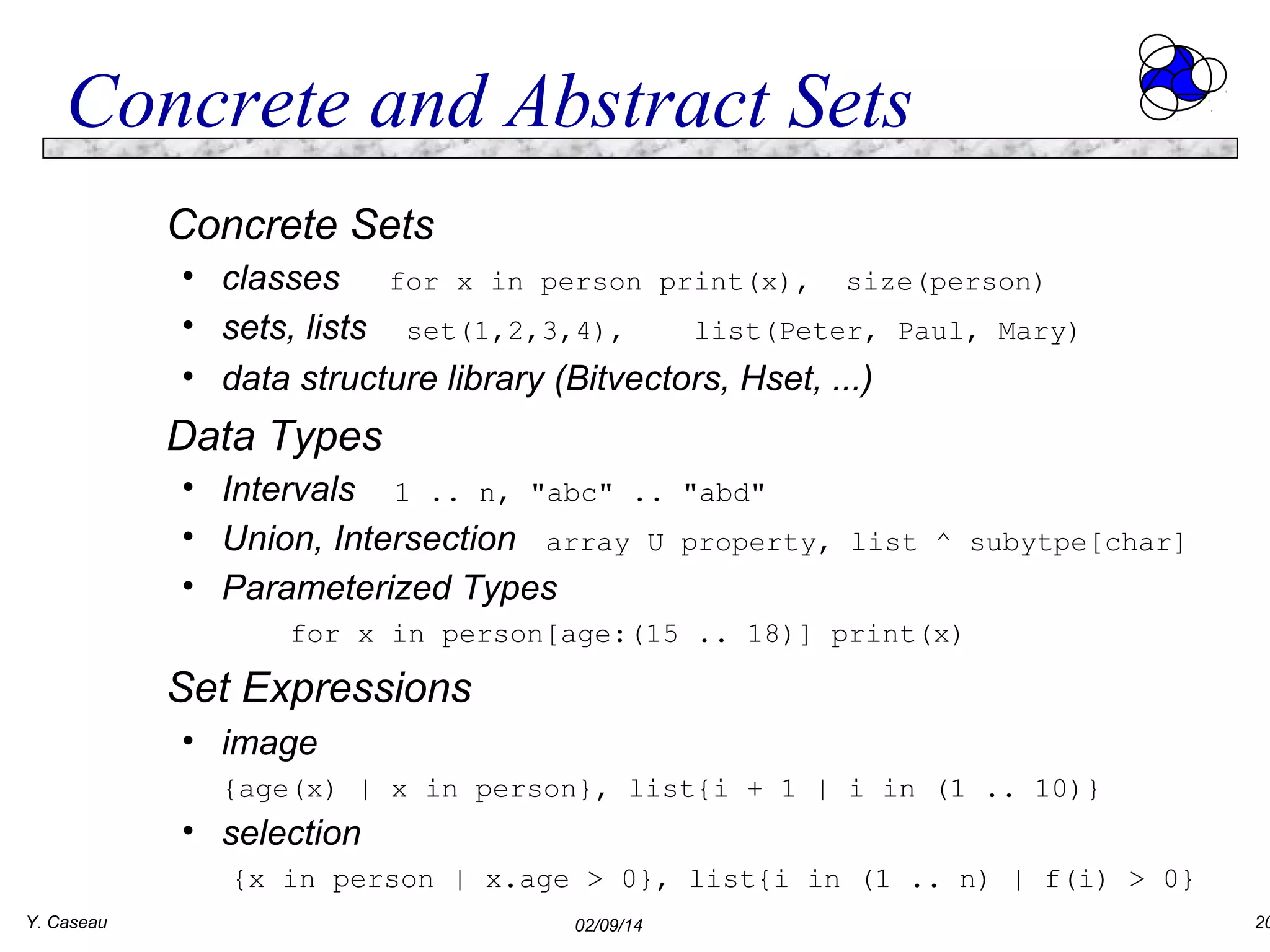 Concrete and Abstract Sets
Concrete Sets
• classes for x in person print(x), size(person)
• sets, lists set(1,2,3,4),
list(Peter, Paul, Mary)
• data structure library (Bitvectors, Hset, ...)

Data Types
• Intervals 1 .. n, "abc" ..
• Union, Intersection array U
• Parameterized Types

"abd"
property, list ^ subytpe[char]

for x in person[age:(15 .. 18)] print(x)

Set Expressions
• image
{age(x) | x in person}, list{i + 1 | i in (1 .. 10)}

• selection
{x in person | x.age > 0}, list{i in (1 .. n) | f(i) > 0}
Y. Caseau

02/09/14

20

 