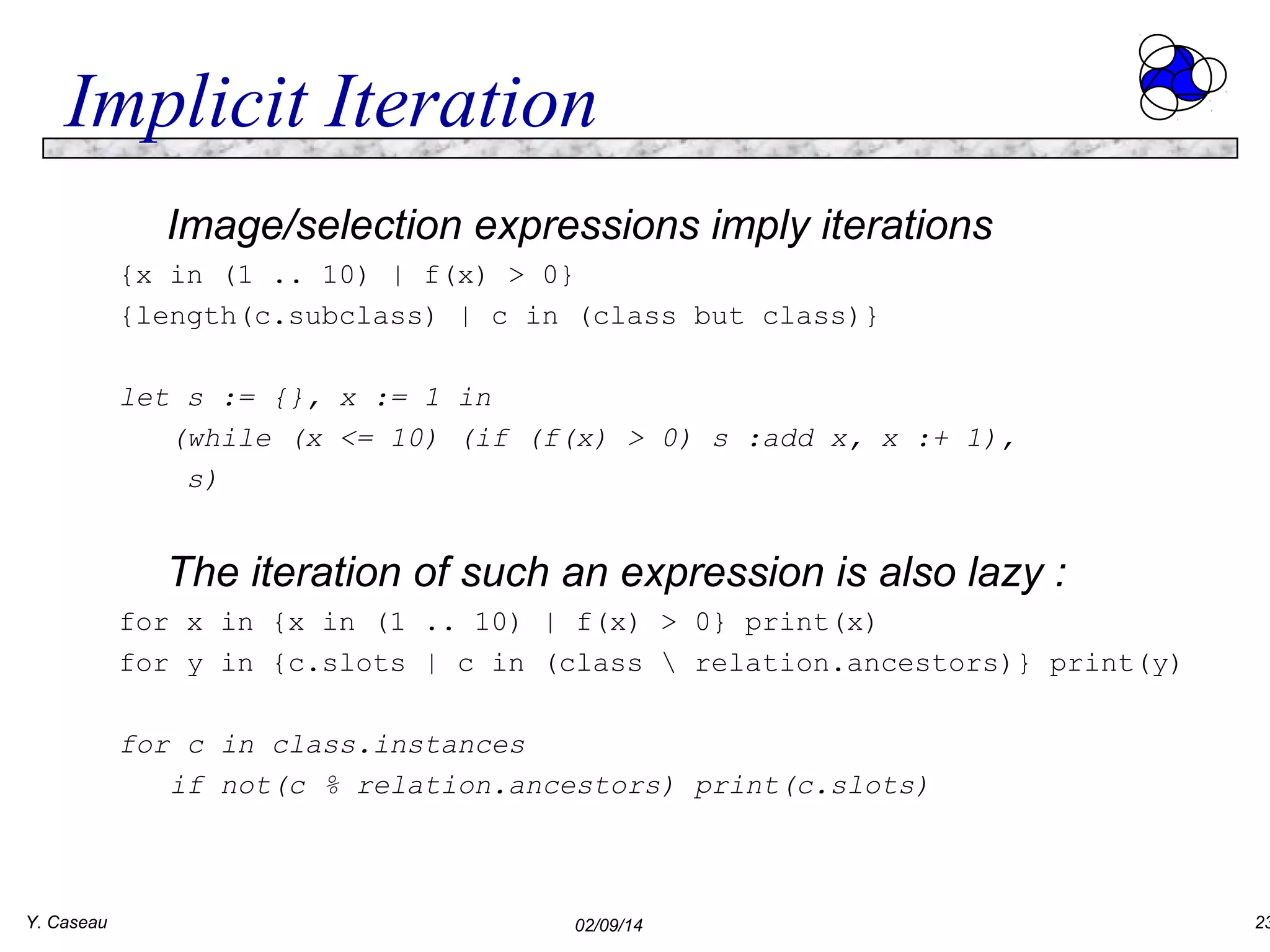 Implicit Iteration
Image/selection expressions imply iterations
{x in (1 .. 10) | f(x) > 0}
{length(c.subclass) | c in (class but class)}
let s := {}, x := 1 in
(while (x <= 10) (if (f(x) > 0) s :add x, x :+ 1),
s)

The iteration of such an expression is also lazy :
for x in {x in (1 .. 10) | f(x) > 0} print(x)
for y in {c.slots | c in (class  relation.ancestors)} print(y)
for c in class.instances
if not(c % relation.ancestors) print(c.slots)

Y. Caseau

02/09/14

23

 