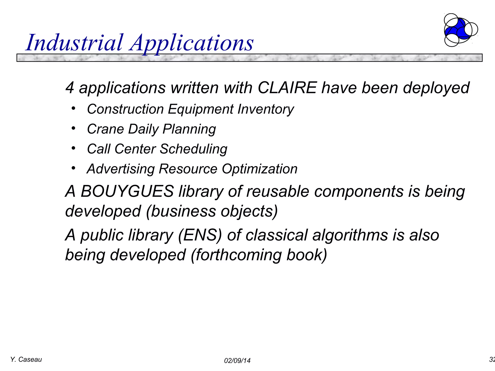 Industrial Applications
4 applications written with CLAIRE have been deployed
•
•
•
•

Construction Equipment Inventory
Crane Daily Planning
Call Center Scheduling
Advertising Resource Optimization

A BOUYGUES library of reusable components is being
developed (business objects)
A public library (ENS) of classical algorithms is also
being developed (forthcoming book)

Y. Caseau

02/09/14

32

 