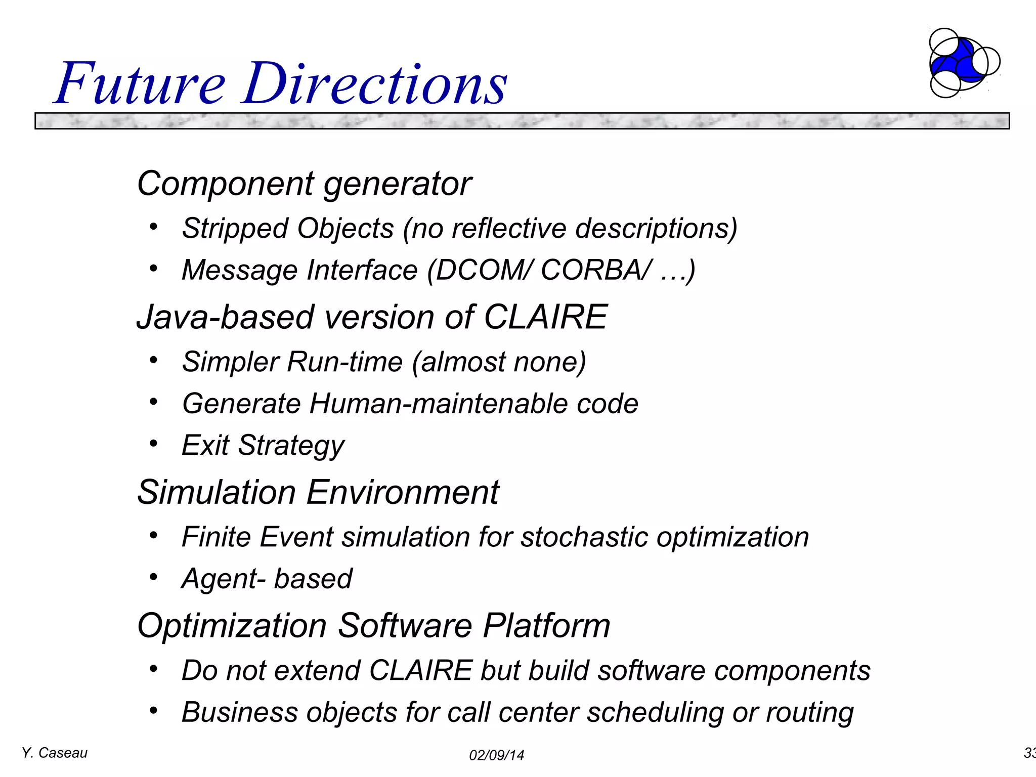 Future Directions
Component generator
• Stripped Objects (no reflective descriptions)
• Message Interface (DCOM/ CORBA/ …)

Java-based version of CLAIRE
• Simpler Run-time (almost none)
• Generate Human-maintenable code
• Exit Strategy

Simulation Environment
• Finite Event simulation for stochastic optimization
• Agent- based

Optimization Software Platform
• Do not extend CLAIRE but build software components
• Business objects for call center scheduling or routing
Y. Caseau

02/09/14

33

 