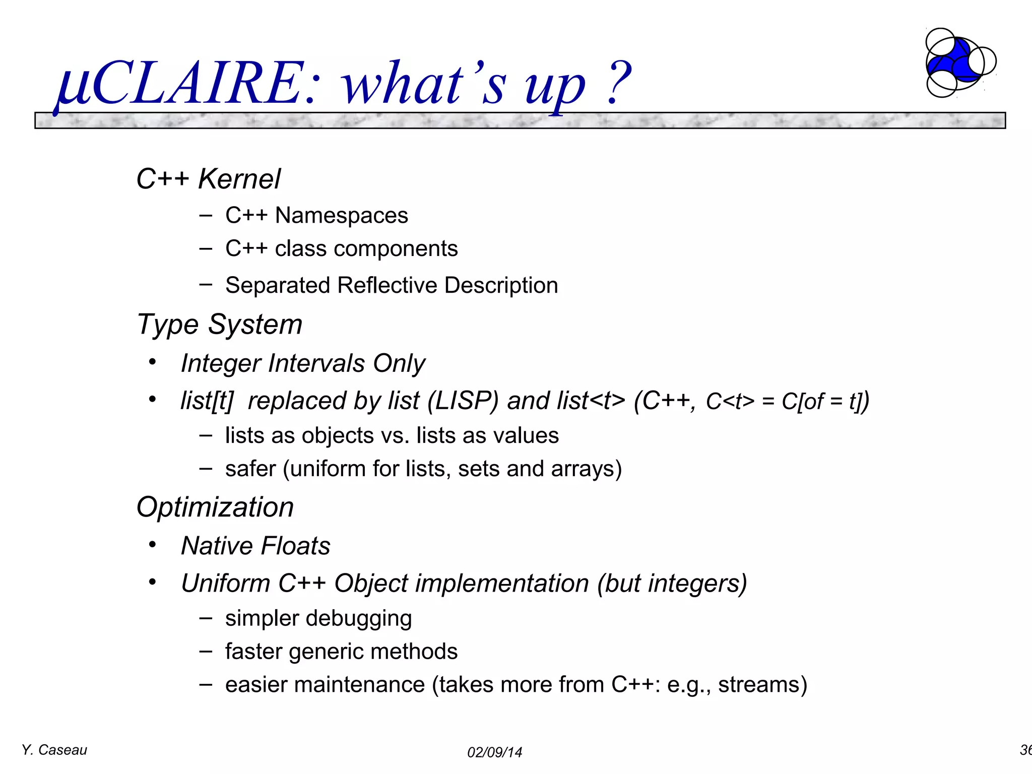 µCLAIRE: what’s up ?
C++ Kernel
– C++ Namespaces
– C++ class components
– Separated Reflective Description

Type System
• Integer Intervals Only
• list[t] replaced by list (LISP) and list<t> (C++, C<t> = C[of = t])
– lists as objects vs. lists as values
– safer (uniform for lists, sets and arrays)

Optimization
• Native Floats
• Uniform C++ Object implementation (but integers)
– simpler debugging
– faster generic methods
– easier maintenance (takes more from C++: e.g., streams)
Y. Caseau

02/09/14

36

 