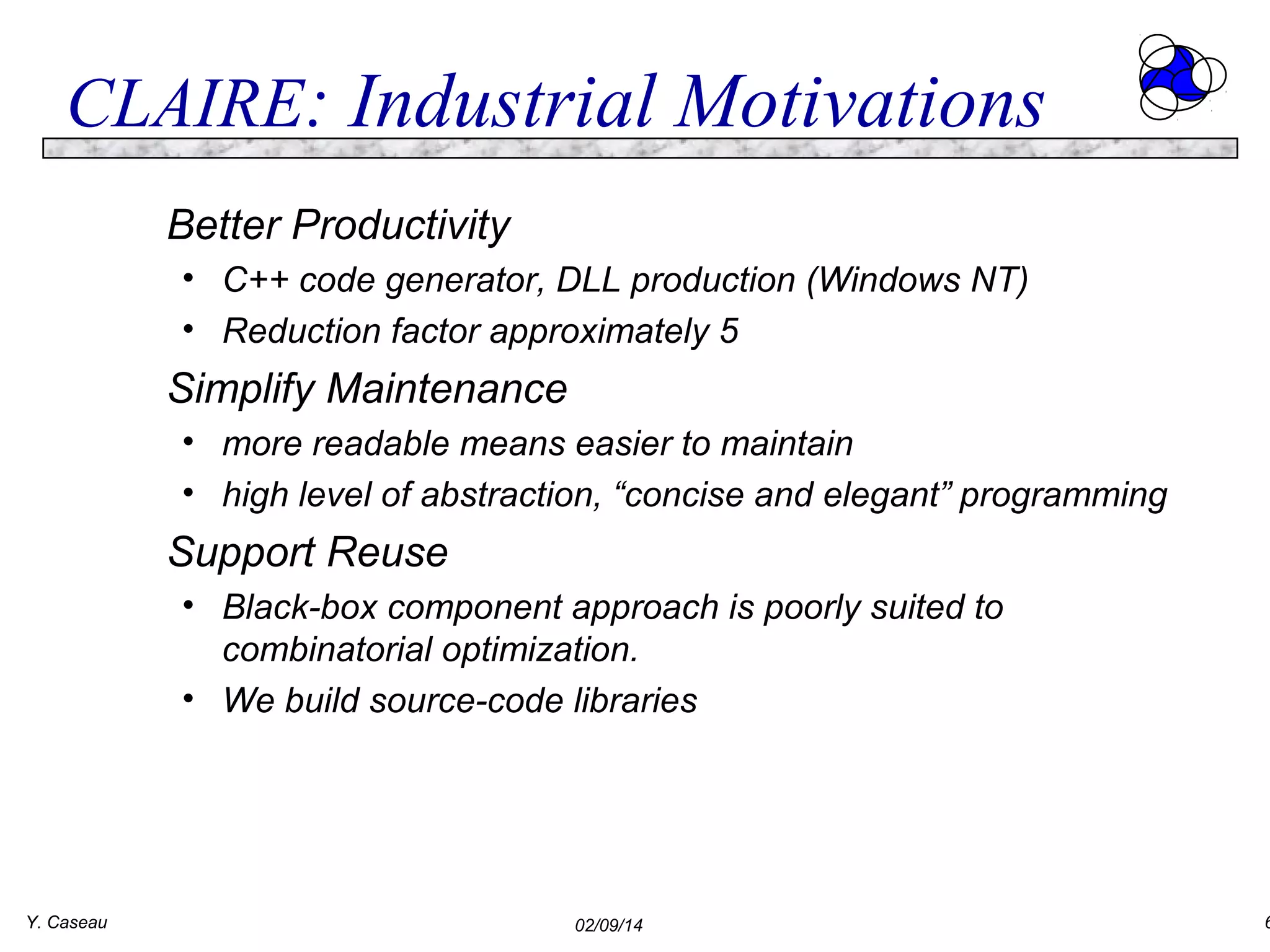 CLAIRE: Industrial Motivations
Better Productivity
• C++ code generator, DLL production (Windows NT)
• Reduction factor approximately 5

Simplify Maintenance
• more readable means easier to maintain
• high level of abstraction, “concise and elegant” programming

Support Reuse
• Black-box component approach is poorly suited to
combinatorial optimization.
• We build source-code libraries

Y. Caseau

02/09/14

6

 