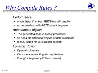 Why Compile Rules ?
Performance
• much faster than best RETE-based compiler
• no comparison with RETE-base interpreter

Autonomous objects
• The generated code is purely procedural
• no need for additional engine or data structures
• Ideally suited for Java Beans concept

Dynamic Rules
• Dynamic Libraries
• Consistency-checking at compile-time
• through interpreter (50 times slower)

Y. Caseau

02/09/14

14

 