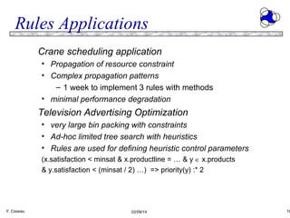 Rules Applications
Crane scheduling application
• Propagation of resource constraint
• Complex propagation patterns
– 1 week to implement 3 rules with methods
• minimal performance degradation

Television Advertising Optimization
• very large bin packing with constraints
• Ad-hoc limited tree search with heuristics
• Rules are used for defining heuristic control parameters
(x.satisfaction < minsat & x.productline = … & y ∈ x.products
& y.satisfaction < (minsat / 2) …) => priority(y) :* 2

Y. Caseau

02/09/14

18

 