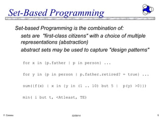 Set-Based Programming
Set-based Programming is the combination of:
sets are "first-class citizens" with a choice of multiple
representations (abstraction)
abstract sets may be used to capture "design patterns"
for x in {p.father | p in person} ...
for y in {p in person | p.father.retired? = true} ...
sum({f(x) | x in {y in (1 .. 10) but 5 |

p(y) >0}})

min( i but t, <Atleast, TE)

Y. Caseau

02/09/14

19

 