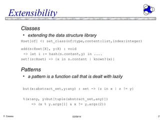 Extensibility
Classes
• extending the data structure library
Hset[of] <: set_class(of:type,content:list,index:integer)
add(s:Hset[X], y:X) : void
-> let i := hash(s.content,y) in ....
set!(s:Hset) -> {x in s.content | known?(x)}

Patterns
• a pattern is a function call that is dealt with lazily
but(x:abstract_set,y:any) : set -> {z in x | z != y}
%(x:any, y:but[tuple(abstract_set,any)])
=> (x % y.args[1] & x != y.args(2))
Y. Caseau

02/09/14

21

 
