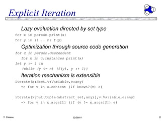 Explicit Iteration
Lazy evaluation directed by set type
for x in person print(x)
for y in (1 .. n) f(y)

Optimization through source code generation
for c in person.descendent
for x in c.instances print(x)
let y := 1 in
(while (y <= n) (f(y), y :+ 1))

Iteration mechanism is extensible
iterate(x:Hset,v:Variable,e:any)
=> for v in x.content (if known?(v) e)
iterate(x:but[tuple(abstract_set,any)],v:Variable,e:any)
=> for v in x.args[1] (if (v != x.args[2]) e)

Y. Caseau

02/09/14

22

 