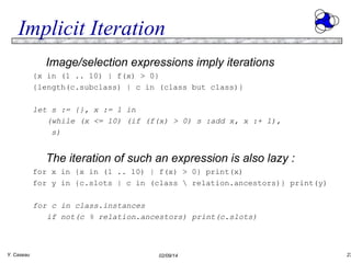 Implicit Iteration
Image/selection expressions imply iterations
{x in (1 .. 10) | f(x) > 0}
{length(c.subclass) | c in (class but class)}
let s := {}, x := 1 in
(while (x <= 10) (if (f(x) > 0) s :add x, x :+ 1),
s)

The iteration of such an expression is also lazy :
for x in {x in (1 .. 10) | f(x) > 0} print(x)
for y in {c.slots | c in (class  relation.ancestors)} print(y)
for c in class.instances
if not(c % relation.ancestors) print(c.slots)

Y. Caseau

02/09/14

23

 