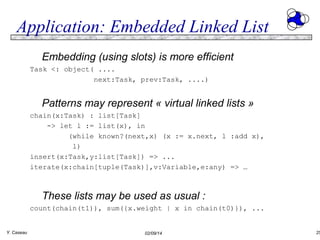 Application: Embedded Linked List
Embedding (using slots) is more efficient
Task <: object( ....
next:Task, prev:Task, ....)

Patterns may represent « virtual linked lists »
chain(x:Task) : list[Task]
-> let l := list(x), in
(while known?(next,x) (x := x.next, l :add x),
l)
insert(x:Task,y:list[Task]) => ...
iterate(x:chain[tuple(Task)],v:Variable,e:any) => …

These lists may be used as usual :
count(chain(t1)), sum({x.weight | x in chain(t0)}), ...
Y. Caseau

02/09/14

25

 