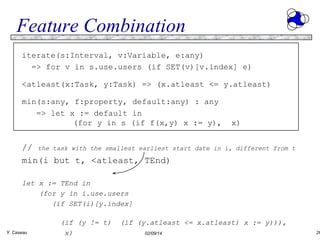 Feature Combination
iterate(s:Interval, v:Variable, e:any)
=> for v in s.use.users (if SET(v)[v.index] e)
<atleast(x:Task, y:Task) => (x.atleast <= y.atleast)
min(s:any, f:property, default:any) : any
=> let x := default in
(for y in s (if f(x,y) x := y),

// the task with the smallest earliest start
min(i but t, <atleast, TEnd)

x)

date in i, different from t

let x := TEnd in
(for y in i.use.users
(if SET(i)[y.index]

Y. Caseau

(if (y != t)
x)

(if (y.atleast <= x.atleast) x := y))),
02/09/14

26

 