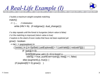 A Real-Life Example (I)
// builds a maximum weight complete matching

match()
-> (...,
// initialization
while (HN != N) (if not(grow()) dual_change()))
// a step repeats until the forest is hungarian (return value is false)
// or the matching is improved (return value is true)
// explore is the stack of even nodes that have net been explored yet

grow() : boolean
-> let i := pop(explore) in
( exists( j in {j in GpiSet(i,LastExplored[i] + 1,LastValid[i]) | not(odd?[j])} |
(if (sol-[j] != 0)
(//[SPEAK] grow: add (~S,~S) to forest// i,j,
odd?[j] := true, pushEven+(sol-[j]), tree[j] := i, false)
else (augment(i,j), true))) |
(if (explore[0] != 0) grow()) )

Y. Caseau

02/09/14

28

 