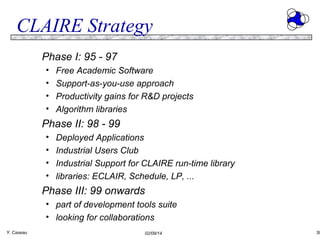 CLAIRE Strategy
Phase I: 95 - 97
•
•
•
•

Free Academic Software
Support-as-you-use approach
Productivity gains for R&D projects
Algorithm libraries

Phase II: 98 - 99
•
•
•
•

Deployed Applications
Industrial Users Club
Industrial Support for CLAIRE run-time library
libraries: ECLAIR, Schedule, LP, ...

Phase III: 99 onwards
• part of development tools suite
• looking for collaborations
Y. Caseau

02/09/14

30

 
