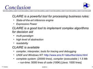 Conclusion
CLAIRE is a powerful tool for processing business rules:
• State-of-the-art inference engine
• Expressive Power

CLAIRE is a good tool to implement complex algorithms
for decision aid
• multi-paradigm
• high level of abstraction
• readability

CLAIRE is available
• compiler, interpreter, tools for tracing and debugging
• UNIX and Windows NT: http://www.ens.fr/~laburthe/claire.html
• complete system: (20000 lines), compiler (executable ) 1.5 Mb
– run-time: 5000 lines of code (100K) [Java: 1000 lines]
Y. Caseau

02/09/14

31

 