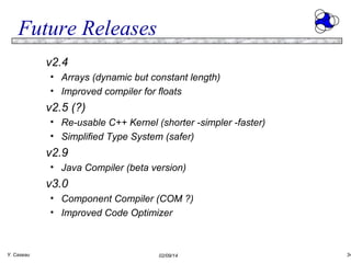 Future Releases
v2.4
• Arrays (dynamic but constant length)
• Improved compiler for floats

v2.5 (?)
• Re-usable C++ Kernel (shorter -simpler -faster)
• Simplified Type System (safer)

v2.9
• Java Compiler (beta version)

v3.0
• Component Compiler (COM ?)
• Improved Code Optimizer

Y. Caseau

02/09/14

34

 