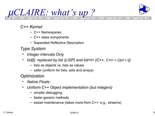 µCLAIRE: what’s up ?
C++ Kernel
– C++ Namespaces
– C++ class components
– Separated Reflective Description

Type System
• Integer Intervals Only
• list[t] replaced by list (LISP) and list<t> (C++, C<t> = C[of = t])
– lists as objects vs. lists as values
– safer (uniform for lists, sets and arrays)

Optimization
• Native Floats
• Uniform C++ Object implementation (but integers)
– simpler debugging
– faster generic methods
– easier maintenance (takes more from C++: e.g., streams)
Y. Caseau

02/09/14

36

 