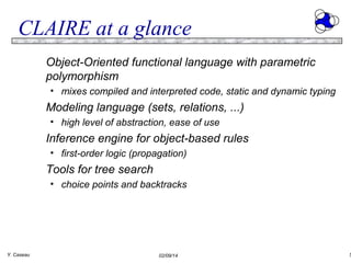 CLAIRE at a glance
Object-Oriented functional language with parametric
polymorphism
• mixes compiled and interpreted code, static and dynamic typing

Modeling language (sets, relations, ...)
• high level of abstraction, ease of use

Inference engine for object-based rules
• first-order logic (propagation)

Tools for tree search
• choice points and backtracks

Y. Caseau

02/09/14

5

 