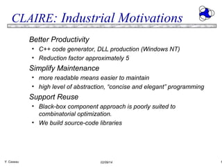 CLAIRE: Industrial Motivations
Better Productivity
• C++ code generator, DLL production (Windows NT)
• Reduction factor approximately 5

Simplify Maintenance
• more readable means easier to maintain
• high level of abstraction, “concise and elegant” programming

Support Reuse
• Black-box component approach is poorly suited to
combinatorial optimization.
• We build source-code libraries

Y. Caseau

02/09/14

6

 