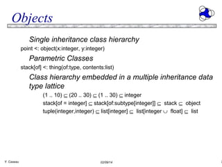 Objects
Single inheritance class hierarchy
point <: object(x:integer, y:integer)

Parametric Classes
stack[of] <: thing(of:type, contents:list)

Class hierarchy embedded in a multiple inheritance data
type lattice
(1 .. 10) ⊆ (20 .. 30) ⊆ (1 .. 30) ⊆ integer
stack[of = integer] ⊆ stack[of:subtype[integer]] ⊆ stack ⊆ object
tuple(integer,integer) ⊆ list[integer] ⊆ list[integer ∪ float] ⊆ list

Y. Caseau

02/09/14

7

 