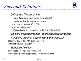 Sets and Relations
Set-based Programming
• data types are sets (e.g., extensions)
• easy syntax for set expressions
{x in person | x.age ∈ (0 .. 17)}
{x.father | x in person}
list{salary(x) | x in {x in person | x.department = sales}}

Efficient Parametrization (operation/representation)
Relations are first-class citizens (inverses…)
dist[x:(0 .. 100),y:(0 .. 100)] : integer := 0
comment[c:class] : string := ""

Modeling Abilities
meet[s:set[person]] : date := unknown
course[tuple(person,set[person])] : room := unknown
Y. Caseau

02/09/14

9

 