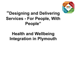 “Designing and Delivering
Services - For People, With
People”
Health and Wellbeing
Integration in Plymouth
 