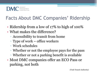 Facts About DMC Companies’ Ridership
• Ridership from a low of 17% to high of 100%
• What makes the difference?
▫
▫
▫
▫
▫

Accessibility to transit from home
Type of work – office workers
Work schedules
Whether or not the employee pays for the pass
Whether or not a parking benefit is available

• Most DMC companies offer an ECO Pass or
parking, not both
(Utah Transit Authority)

 