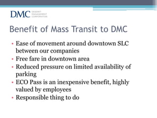 Benefit of Mass Transit to DMC
• Ease of movement around downtown SLC
between our companies
• Free fare in downtown area
• Reduced pressure on limited availability of
parking
• ECO Pass is an inexpensive benefit, highly
valued by employees
• Responsible thing to do

 