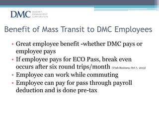 Benefit of Mass Transit to DMC Employees
• Great employee benefit -whether DMC pays or
employee pays
• If employee pays for ECO Pass, break even
occurs after six round trips/month (Utah Business, Oct 7, 2013)
• Employee can work while commuting
• Employee can pay for pass through payroll
deduction and is done pre-tax

 