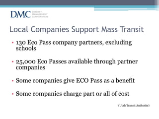 Local Companies Support Mass Transit
• 130 Eco Pass company partners, excluding
schools
• 25,000 Eco Passes available through partner
companies
• Some companies give ECO Pass as a benefit
• Some companies charge part or all of cost
(Utah Transit Authority)

 