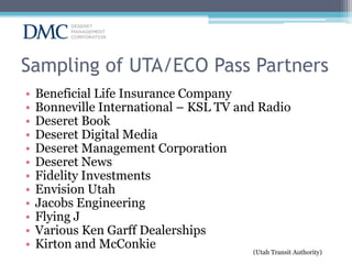 Sampling of UTA/ECO Pass Partners
•
•
•
•
•
•
•
•
•
•
•
•

Beneficial Life Insurance Company
Bonneville International – KSL TV and Radio
Deseret Book
Deseret Digital Media
Deseret Management Corporation
Deseret News
Fidelity Investments
Envision Utah
Jacobs Engineering
Flying J
Various Ken Garff Dealerships
Kirton and McConkie
(Utah Transit Authority)

 