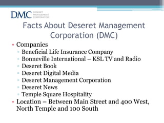 Facts About Deseret Management
Corporation (DMC)
• Companies
▫
▫
▫
▫
▫
▫
▫

Beneficial Life Insurance Company
Bonneville International – KSL TV and Radio
Deseret Book
Deseret Digital Media
Deseret Management Corporation
Deseret News
Temple Square Hospitality

• Location – Between Main Street and 400 West,
North Temple and 100 South

 