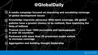 • Goal:
• Improve and escalate coverage of the Global Goals and global development issues
• Theory:
• With more coverage, UN global policies have a greater chance to be realized, thus
improving the lives of millions
• Actions:
• Trained more than 500 journalists and spokespeople
in more than 30 countries
• Partnered with more than 25 prominent media outlets
• Launched Global Daily, a digital news aggregator and social media community
Our Global Communications Campaign
@GlobalDaily
 