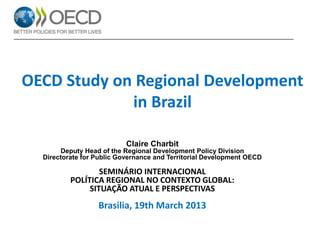 OECD Study on Regional Development
in Brazil
Claire Charbit
Deputy Head of the Regional Development Policy Division
Directorate for Public Governance and Territorial Development OECD

SEMINÁRIO INTERNACIONAL
POLÍTICA REGIONAL NO CONTEXTO GLOBAL:
SITUAÇÃO ATUAL E PERSPECTIVAS

Brasilia, 19th March 2013

 