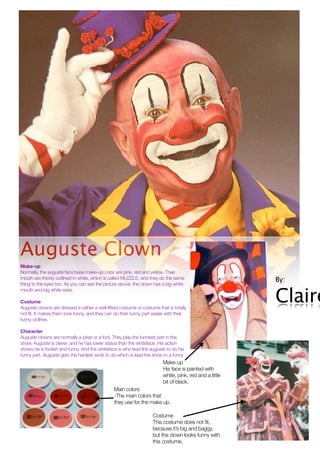 Auguste Clown
Make-up
Normally, the auguste face base make-up color are pink, red and yellow. Their
mouth are thickly outlined in white, which is called MUZZLE, and they do the same                        By:
thing to the eyes too. As you can see the picture above, the clown has a big white


                                                                                                         Claire
mouth and big white eyes.

Costume
Auguste clowns are dressed in either a well-fitted costume or costume that is totally
not fit. It makes them look funny, and they can do their funny part easier with their
funny clothes.

Character
Auguste clowns are normally a joker or a fool. They play the funniest part in the
show. Auguste is clever, and he has lower status than the whiteface. His action
shows he is foolish and funny. And the whiteface is who lead the auguste to do his
funny part. Auguste gets the hardest work to do which is lead the show to a funny
                                                                         Make-up
                                                                         His face is painted with
                                                                         white, pink, red and a little
                                                                         bit of black.
                                               Main colors
                                               -The main colors that
                                               they use for the make up.

                                                                   Costume
                                                                   This costume does not fit,
                                                                   because it’s big and baggy,
                                                                   but the clown looks funny with
                                                                   this costume.
 
