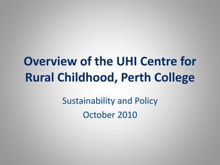 Overview of the UHI Centre for
Rural Childhood, Perth College
Sustainability and Policy
October 2010
 
