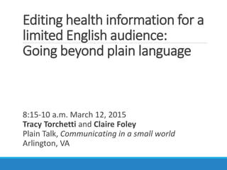Editing health information for a
limited English audience:
Going beyond plain language
8:15-10 a.m. March 12, 2015
Tracy Torchetti and Claire Foley
Plain Talk, Communicating in a small world
Arlington, VA
 