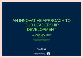 AN INNOVATIVE APPROACH TO
OUR LEADERSHIP
DEVELOPMENT
A JOURNEY MAP
Head of Learning & Professional
Development , Coutts & Co
Claire Foy
 